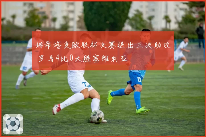 姆希塔良欧联杯决赛送出三次助攻 罗马4比0大胜塞维利亚