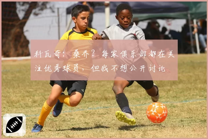 科瓦奇：桑乔？每家俱乐部都在关注优秀球员，但我不想公开讨论