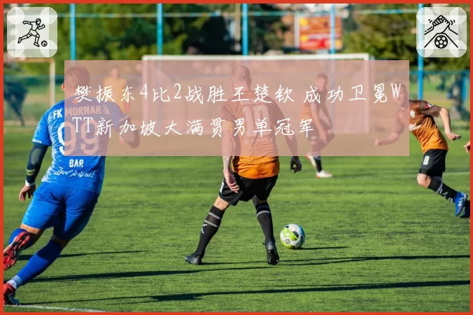 樊振东4比2战胜王楚钦 成功卫冕WTT新加坡大满贯男单冠军