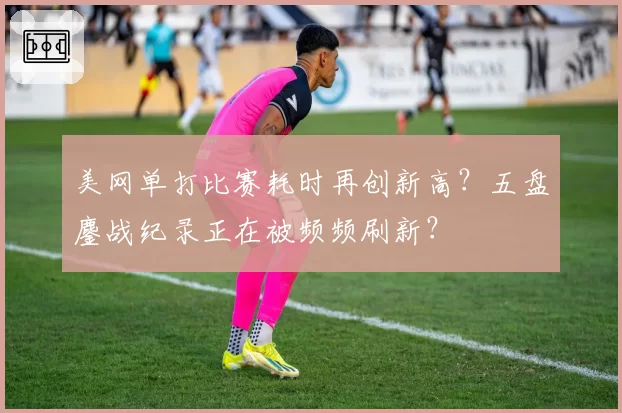 美网单打比赛耗时再创新高？五盘鏖战纪录正在被频频刷新？