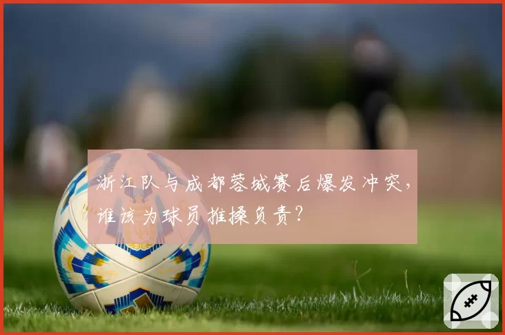 浙江队与成都蓉城赛后爆发冲突,谁该为球员推搡负责?