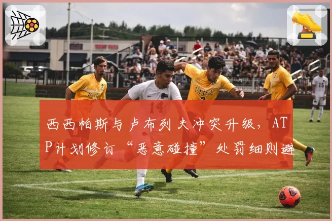 西西帕斯与卢布列夫冲突升级,ATP计划修订“恶意碰撞”处罚细则避免争议重演