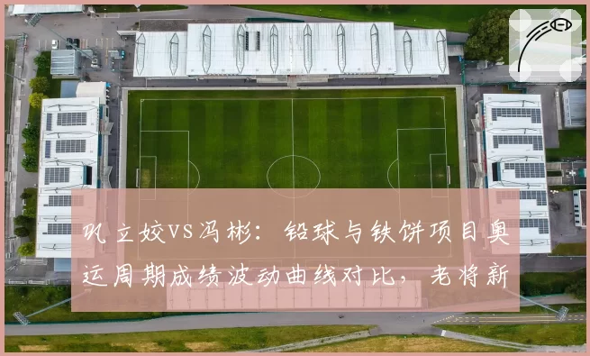 巩立姣vs冯彬：铅球与铁饼项目奥运周期成绩波动曲线对比，老将新秀交替规律