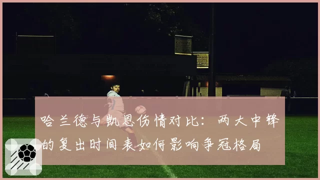 哈兰德与凯恩伤情对比：两大中锋的复出时间表如何影响争冠格局