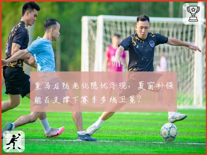 皇马后防老化隐忧浮现，夏窗补强能否支撑下赛季多线卫冕？