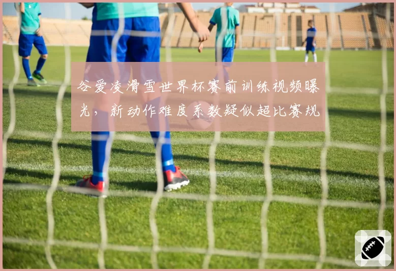 谷爱凌滑雪世界杯赛前训练视频曝光，新动作难度系数疑似超比赛规则上限