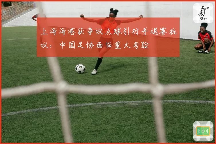 上海海港获争议点球引对手退赛抗议，中国足协面临重大考验
