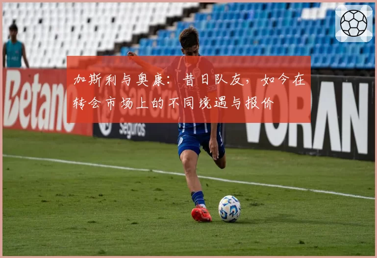 加斯利与奥康:昔日队友,如今在转会市场上的不同境遇与报价