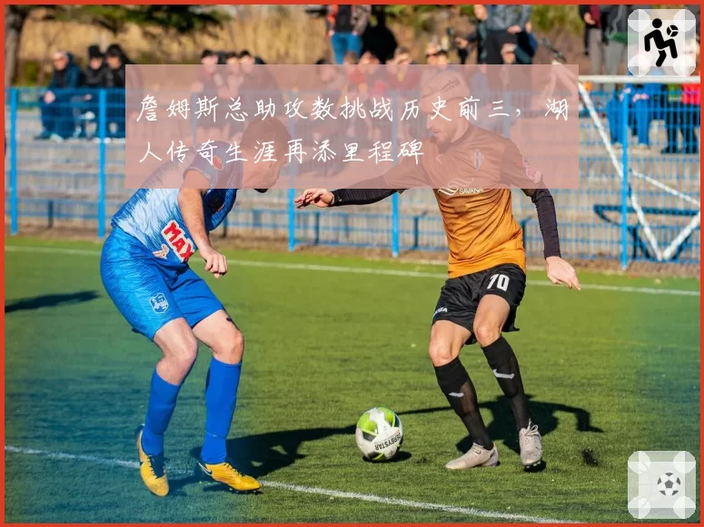詹姆斯总助攻数挑战历史前三，湖人传奇生涯再添里程碑