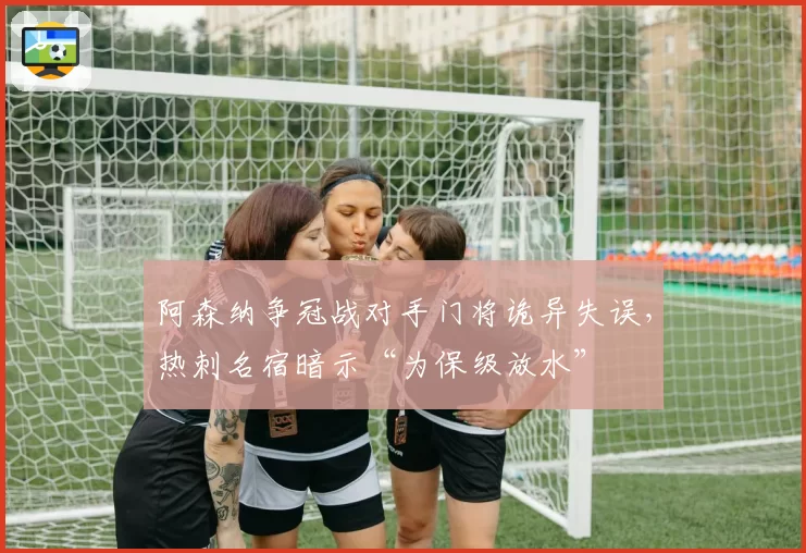 阿森纳争冠战对手门将诡异失误，热刺名宿暗示“为保级放水”