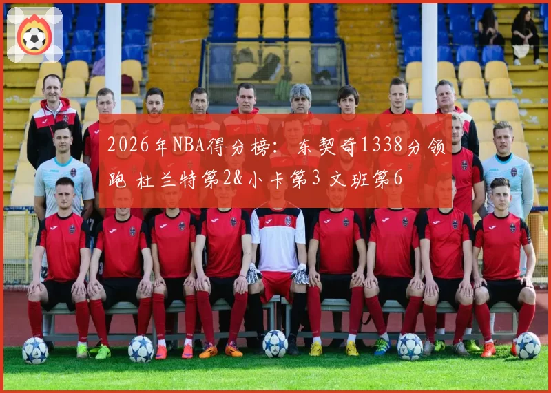 2026年NBA得分榜：东契奇1338分领跑 杜兰特第2&小卡第3 文班第6