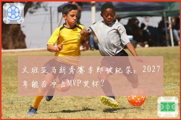 文班亚马新秀赛季即破纪录，2027年能否冲击MVP奖杯？