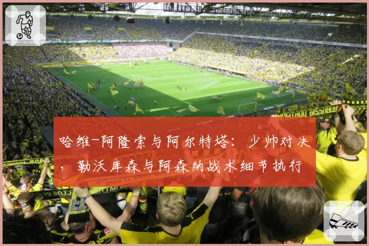 哈维-阿隆索与阿尔特塔:少帅对决,勒沃库森与阿森纳战术细节执行对比