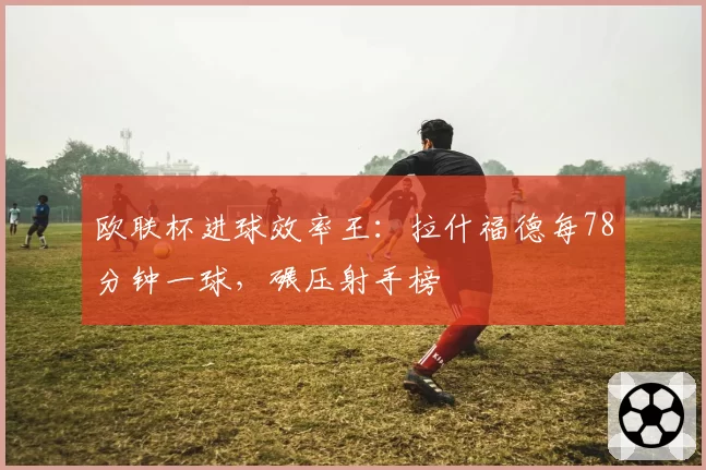 欧联杯进球效率王：拉什福德每78分钟一球，碾压射手榜