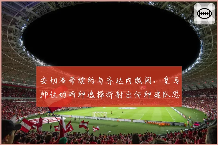 安切洛蒂续约与齐达内赋闲，皇马帅位的两种选择折射出何种建队思路？
