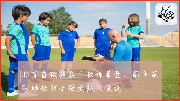 北京首钢解雇主教练莱登,前国家队助教郭士强成热门候选