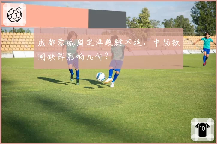 成都蓉城周定洋跟腱不适,中场铁闸缺阵影响几何?
