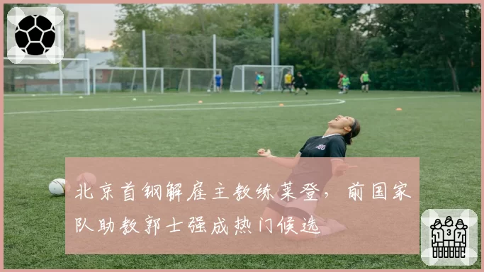 北京首钢解雇主教练莱登,前国家队助教郭士强成热门候选
