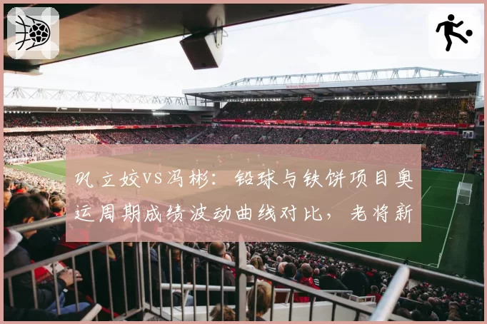 巩立姣vs冯彬：铅球与铁饼项目奥运周期成绩波动曲线对比，老将新秀交替规律