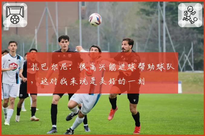 扎巴尔尼:很高兴能进球帮助球队,这对我来说是美好的一刻