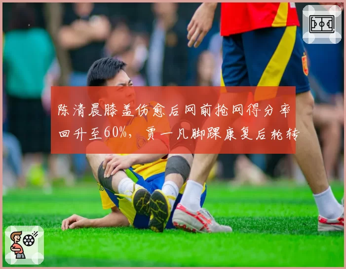 陈清晨膝盖伤愈后网前抢网得分率回升至60%，贾一凡脚踝康复后轮转速度提升至赛季最佳