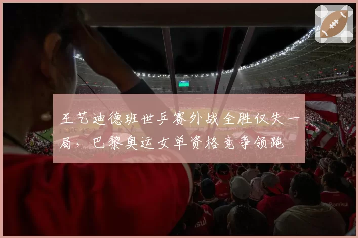王艺迪德班世乒赛外战全胜仅失一局，巴黎奥运女单资格竞争领跑