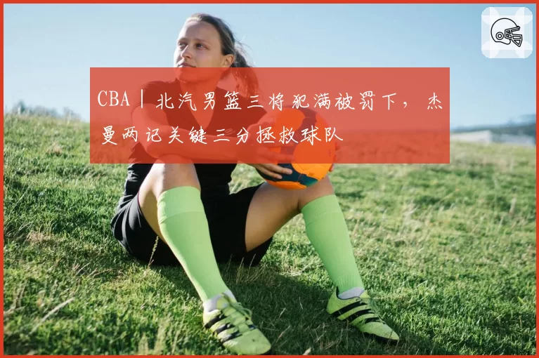 CBA|北汽男篮三将犯满被罚下,杰曼两记关键三分拯救球队