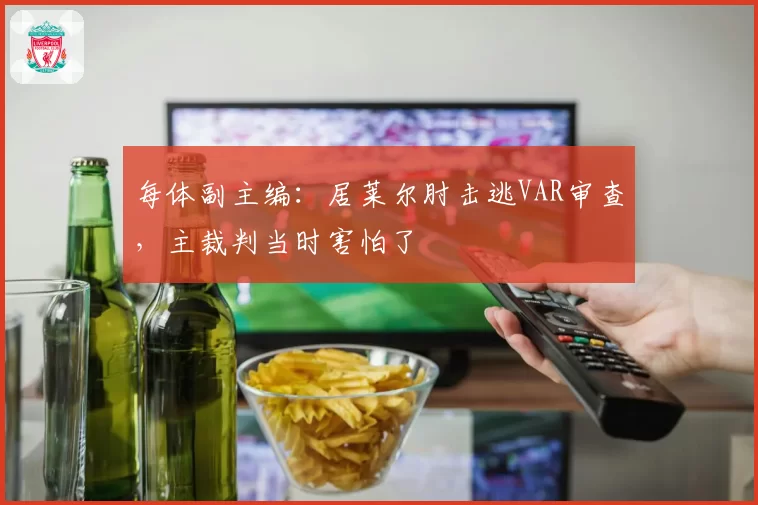 每体副主编:居莱尔肘击逃VAR审查,主裁判当时害怕了