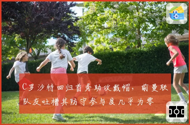 C罗沙特回归首秀助攻戴帽，前曼联队友吐槽其防守参与度几乎为零
