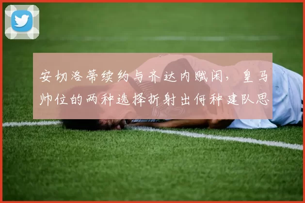 安切洛蒂续约与齐达内赋闲，皇马帅位的两种选择折射出何种建队思路？