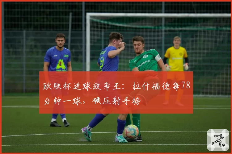 欧联杯进球效率王：拉什福德每78分钟一球，碾压射手榜