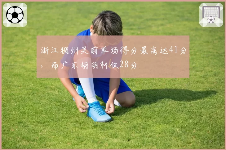 浙江稠州吴前单场得分最高达41分，而广东胡明轩仅28分