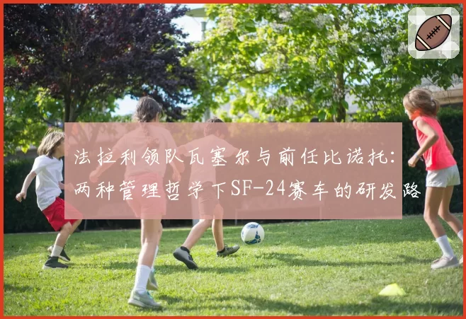 法拉利领队瓦塞尔与前任比诺托：两种管理哲学下SF-24赛车的研发路径对比