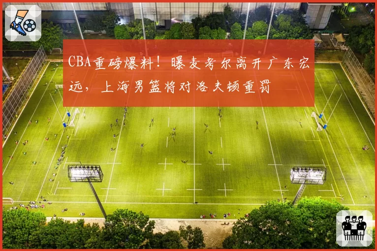 CBA重磅爆料!曝麦考尔离开广东宏远,上海男篮将对洛夫顿重罚