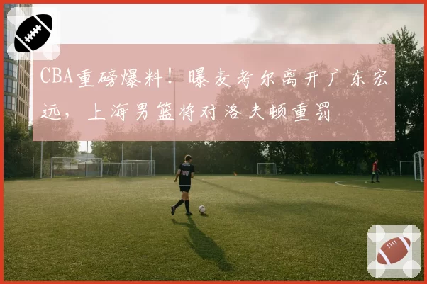 CBA重磅爆料！曝麦考尔离开广东宏远，上海男篮将对洛夫顿重罚