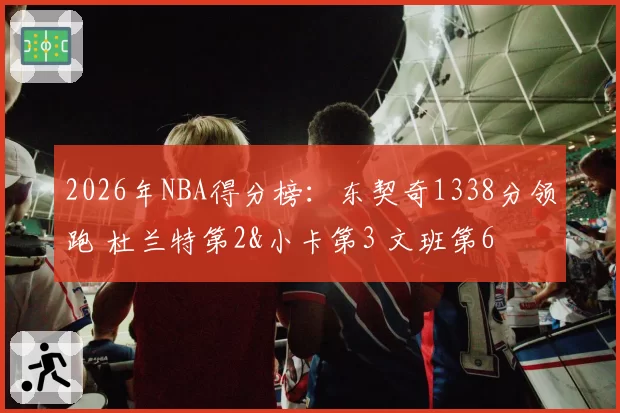 2026年NBA得分榜：东契奇1338分领跑 杜兰特第2&小卡第3 文班第6