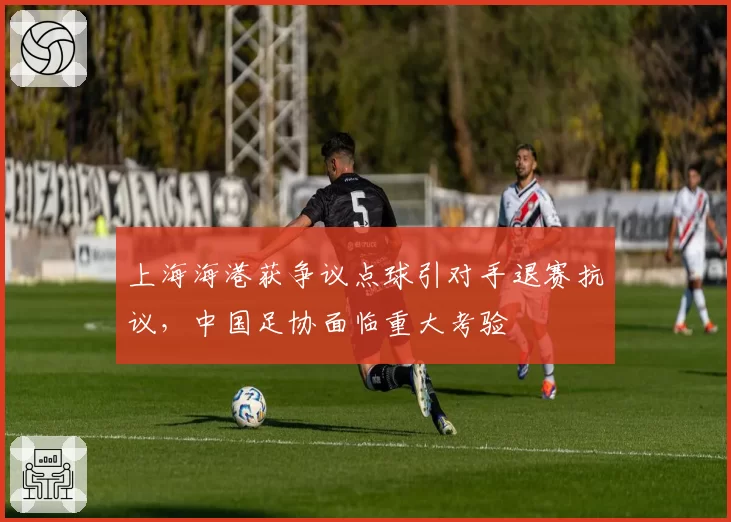 上海海港获争议点球引对手退赛抗议，中国足协面临重大考验