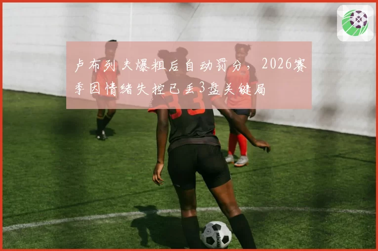卢布列夫爆粗后自动罚分,2026赛季因情绪失控已丢3盘关键局