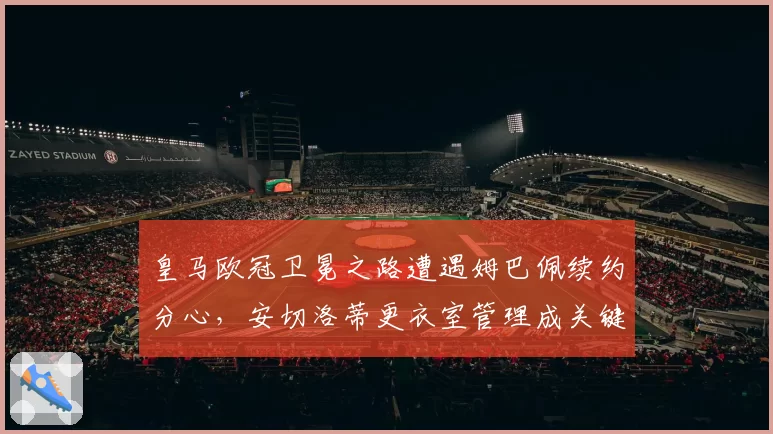 皇马欧冠卫冕之路遭遇姆巴佩续约分心,安切洛蒂更衣室管理成关键变量