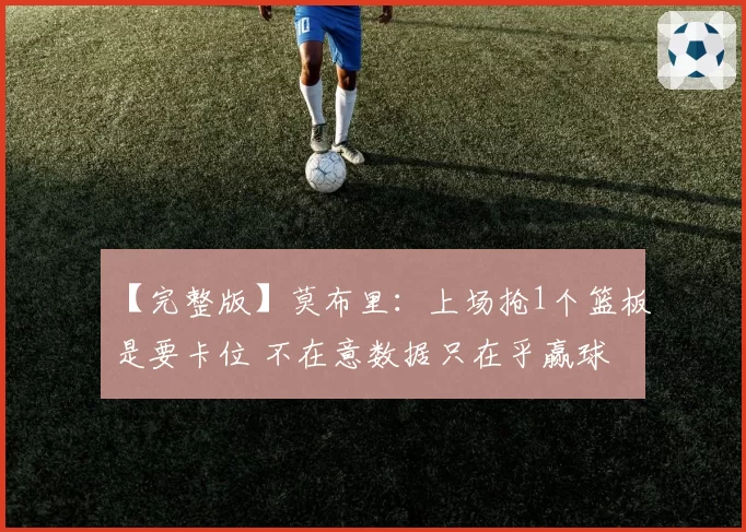 【完整版】莫布里：上场抢1个篮板是要卡位 不在意数据只在乎赢球