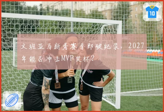 文班亚马新秀赛季即破纪录，2027年能否冲击MVP奖杯？