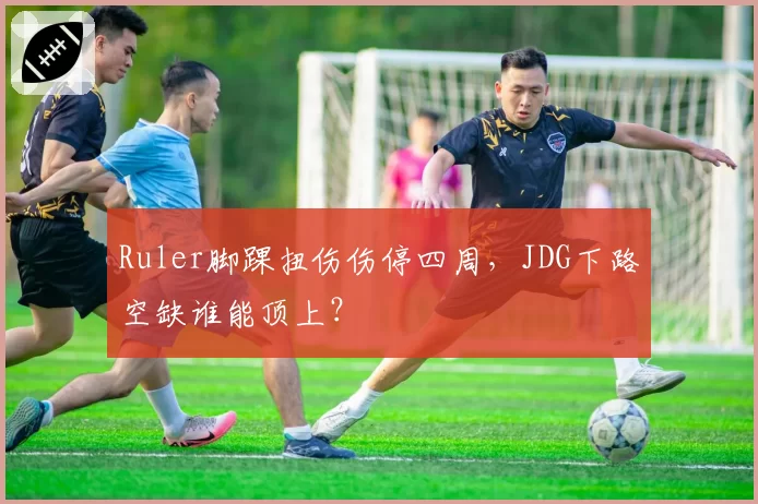 Ruler脚踝扭伤伤停四周,JDG下路空缺谁能顶上?