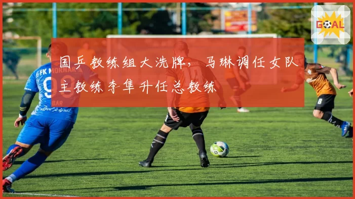 国乒教练组大洗牌,马琳调任女队主教练李隼升任总教练