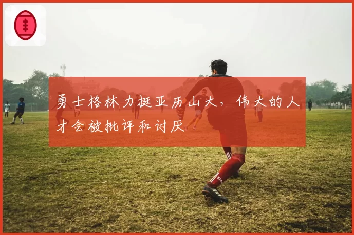 勇士格林力挺亚历山大，伟大的人才会被批评和讨厌