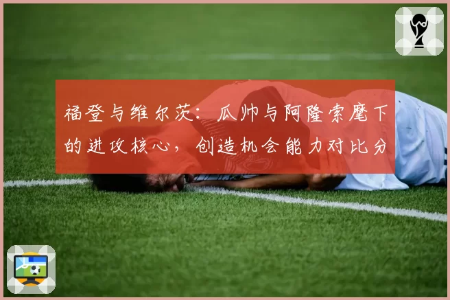 福登与维尔茨:瓜帅与阿隆索麾下的进攻核心,创造机会能力对比分析