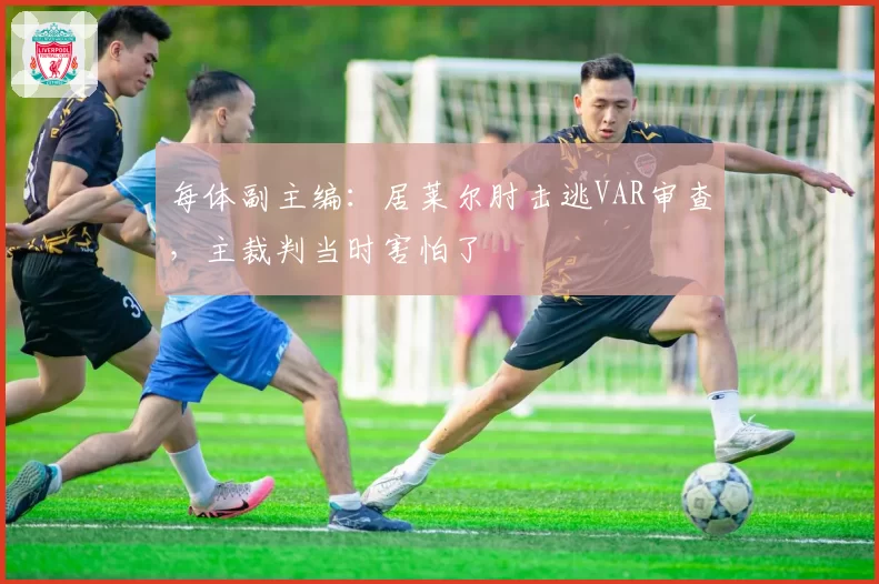 每体副主编:居莱尔肘击逃VAR审查,主裁判当时害怕了