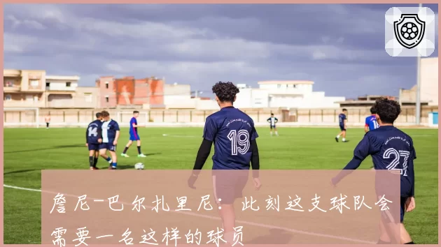 詹尼-巴尔扎里尼：此刻这支球队会需要一名这样的球员