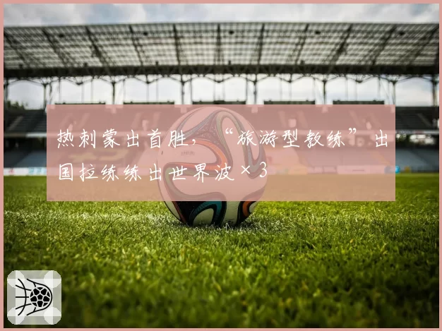 热刺蒙出首胜，“旅游型教练”出国拉练练出世界波×3