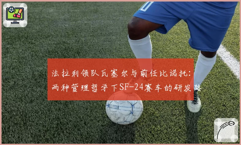 法拉利领队瓦塞尔与前任比诺托：两种管理哲学下SF-24赛车的研发路径对比