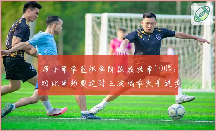 吕小军举重抓举阶段成功率100%,对比里约奥运时三次试举失手进步显著